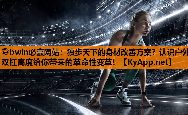 独步天下的身材改善方案？认识户外双杠高度给你带来的革命性变革！